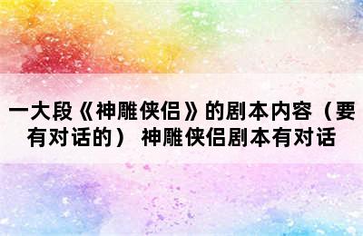 一大段《神雕侠侣》的剧本内容（要有对话的） 神雕侠侣剧本有对话